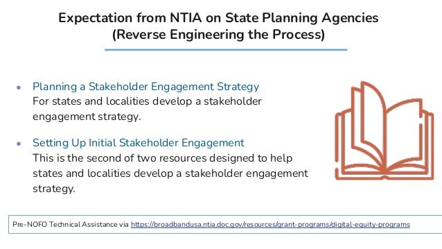 Expectation from NTIA on State Planning Agencies
(Reverse Engineering the Process)
● Planning a Stakeholder Engagement Strategy
For states and localities develop a stakeholder
engagement strategy.
● Setting Up Initial Stakeholder Engagement
This is the second of two resources designed to help
states and localities develop a stakeholder engagement
strategy.
Pre-NOFO Technical Assistance via https://broadbandusa.ntia.doc.gov/resources/grant-programs/digital-equity-programs
 