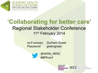 ‘Collaborating for better care’
Regional Stakeholder Conference
11th February 2014
wi-fi access: Durham Guest
Password: greengrass
@AHSN_NENC
#BPPconf
 