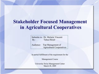 Stakeholder Focused Management  in Agricultural Cooperatives Submitte to:  Dr. Michele Vincenti By :  Tabea Hirzel Audience:  Top Management of  Agricultural Cooperatives In partial fulfillment of the requirement for the Management Course University Swiss Management Center March 28, 2009 