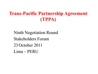 Trans-Pacific Partnership Agreement
               (TPPA)

  Ninth Negotiation Round
  Stakeholders Forum
  23 October 2011
  Lima – PERU
 