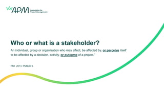 Who or what is a stakeholder?
An individual, group or organisation who may affect, be affected by, or perceive itself
to be affected by a decision, activity, or outcome of a project.”
PMI 2013 PMBoK 5
 