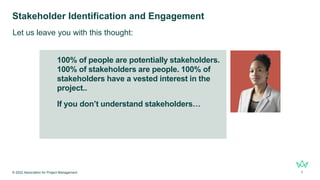 100% of people are potentially stakeholders.
100% of stakeholders are people. 100% of
stakeholders have a vested interest in the
project..
If you don’t understand stakeholders…
Stakeholder Identification and Engagement
© 2022 Association for Project Management 7
Let us leave you with this thought:
 
