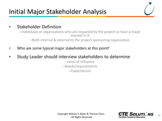 Initial Major Stakeholder Analysis
•

Stakeholder Definition
–Individuals or organizations who are impacted by the project or have a major
interest in it
–Both internal & external to the project sponsoring organization

•

Who are some typical major stakeholders at this point?

•

Study Leader should interview stakeholders to determine
–Level of influence
–Needs/requirements
–Expectations

Copyright William S. Bates & Thomas Flynn
- All Rights Reserved

10

 
