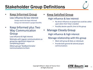 Stakeholder Group Definitions
•

Keep Informed Group
Low influence & low interest
Simply need to be kept informed
Group not interested in project benefits

•

Keep Informed plus Two
Way Communication
Group
Low influence & high interest
Motivate with regular communications as
group has significant impact on
completing project
Obtain groups’ feedback & tailor
communications to them

• Keep Satisfied Group
High influence & low interest
• No direct influence on project but could be called
upon when their help is needed
• Possibly devote specific time to this group

• Manage Closely Group
High influence & high interest
Manage relationship with this group
• Meet with group & likely as individuals
• Provide both general & tailored project
communications

Copyright William S. Bates & Thomas Flynn
- All Rights Reserved

16

 
