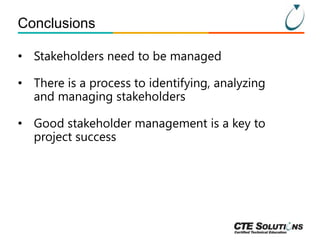 Conclusions
• Stakeholders need to be managed

• There is a process to identifying, analyzing
and managing stakeholders
• Good stakeholder management is a key to
project success

 