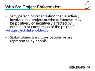 Who Are Project Stakeholders
• “Any person or organization that is actively
involved in a project or whose interests may
be positively or negatively affected by
execution or completion of the project.”
www.projectstakeholder.com
• Stakeholders are always people or are
represented by people

 