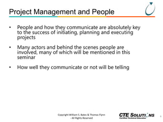 Project Management and People
•

People and how they communicate are absolutely key
to the success of initiating, planning and executing
projects

•

Many actors and behind the scenes people are
involved, many of which will be mentioned in this
seminar

•

How well they communicate or not will be telling

Copyright William S. Bates & Thomas Flynn
- All Rights Reserved

4

 