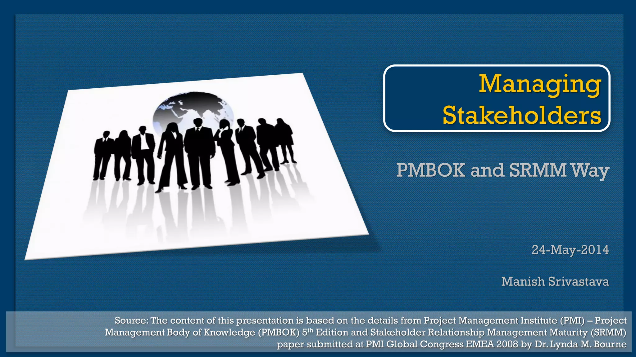 PMBOK and SRMM Way
24-May-2014
Manish Srivastava
PMBOK and SRMM Way
Managing
Stakeholders
Source:The content of this presentation is based on the details from Project Management Institute (PMI) – Project
Management Body of Knowledge (PMBOK) 5th Edition and Stakeholder Relationship Management Maturity (SRMM)
paper submitted at PMI Global Congress EMEA 2008 by Dr. Lynda M. Bourne
 