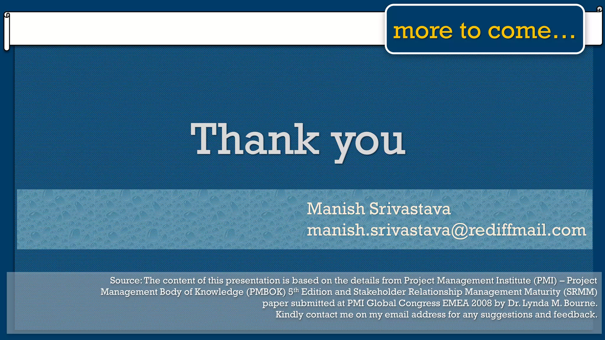 more to come…
Thank youThank you
Manish Srivastava
manish.srivastava@rediffmail.com
Source:The content of this presentation is based on the details from Project Management Institute (PMI) – Project
Management Body of Knowledge (PMBOK) 5th Edition and Stakeholder Relationship Management Maturity (SRMM)
paper submitted at PMI Global Congress EMEA 2008 by Dr. Lynda M. Bourne.
Kindly contact me on my email address for any suggestions and feedback.
 