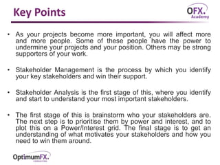 Key Points
• As your projects become more important, you will affect more
and more people. Some of these people have the power to
undermine your projects and your position. Others may be strong
supporters of your work.
• Stakeholder Management is the process by which you identify
your key stakeholders and win their support.
• Stakeholder Analysis is the first stage of this, where you identify
and start to understand your most important stakeholders.
• The first stage of this is brainstorm who your stakeholders are.
The next step is to prioritise them by power and interest, and to
plot this on a Power/Interest grid. The final stage is to get an
understanding of what motivates your stakeholders and how you
need to win them around.
 