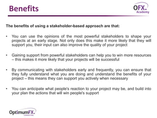 Benefits
The benefits of using a stakeholder-based approach are that:
• You can use the opinions of the most powerful stakeholders to shape your
projects at an early stage. Not only does this make it more likely that they will
support you, their input can also improve the quality of your project
• Gaining support from powerful stakeholders can help you to win more resources
– this makes it more likely that your projects will be successful
• By communicating with stakeholders early and frequently, you can ensure that
they fully understand what you are doing and understand the benefits of your
project – this means they can support you actively when necessary
• You can anticipate what people's reaction to your project may be, and build into
your plan the actions that will win people's support
 