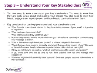 Step 3 – Understand Your Key Stakeholders
• You now need to know more about your key stakeholders. You need to know how
they are likely to feel about and react to your project. You also need to know how
best to engage them in your project and how best to communicate with them.
• Key questions that can help you understand your stakeholders are:
– What financial or emotional interest do they have in the outcome of your work? Is it positive
or negative?
– What motivates them most of all?
– What information do they want from you?
– How do they want to receive information from you? What is the best way of communicating
your message to them?
– What is their current opinion of your project? Is it based on good information?
– Who influences their opinions generally, and who influences their opinion of you? Do some
of these influencers therefore become important stakeholders in their own right?
– If they are not likely to be positive, what will win them around to support your project?
– If you don't think you will be able to win them around, how will you manage their
opposition?
– Who else might be influenced by their opinions? Do these people become stakeholders in
their own right?
 