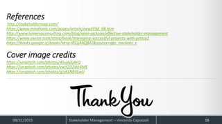 References
http://stakeholdermap.com/
https://www.mindtools.com/pages/article/newPPM_08.htm
http://www.lumeniaconsulting.com/blog/sean-jackson/effective-stakeholder-management
https://www.axelos.com/store/book/managing-successful-projects-with-prince2
https://books.google.ie/books?id=p-lRCgAAQBAJ&source=gbs_navlinks_s
Cover image credits
https://unsplash.com/photos/45sjAjSjArQ
https://unsplash.com/photos/vwY2D2Wr4ME
https://unsplash.com/photos/gJyKLN84LwU
08/11/2015 Stakeholder Management – Vincenzo Capozzoli 16
 