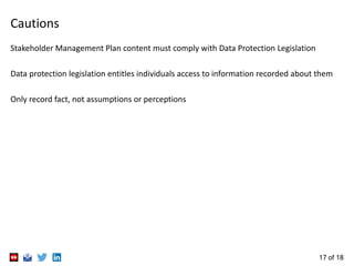 17 of 18
Cautions
Stakeholder Management Plan content must comply with Data Protection Legislation
Data protection legislation entitles individuals access to information recorded about them
Only record fact, not assumptions or perceptions
 