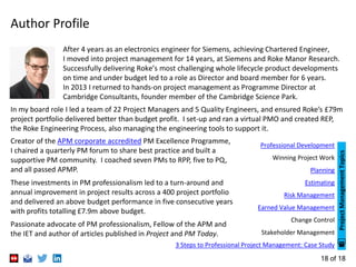 18 of 18
Author Profile
In my board role I led a team of 22 Project Managers and 5 Quality Engineers, and ensured Roke’s £79m
project portfolio delivered better than budget profit. I set-up and ran a virtual PMO and created REP,
the Roke Engineering Process, also managing the engineering tools to support it.
After 4 years as an electronics engineer for Siemens, achieving Chartered Engineer,
I moved into project management for 14 years, at Siemens and Roke Manor Research.
Successfully delivering Roke’s most challenging whole lifecycle product developments
on time and under budget led to a role as Director and board member for 6 years.
In 2013 I returned to hands-on project management as Programme Director at
Cambridge Consultants, founder member of the Cambridge Science Park.
Creator of the APM corporate accredited PM Excellence Programme,
I chaired a quarterly PM forum to share best practice and built a
supportive PM community. I coached seven PMs to RPP, five to PQ,
and all passed APMP.
These investments in PM professionalism led to a turn-around and
annual improvement in project results across a 400 project portfolio
and delivered an above budget performance in five consecutive years
with profits totalling £7.9m above budget.
Passionate advocate of PM professionalism, Fellow of the APM and
the IET and author of articles published in Project and PM Today.
Professional Development
Winning Project Work
Planning
Estimating
Risk Management
Earned Value Management
Change Control
Stakeholder Management
3 Steps to Professional Project Management: Case Study
ProjectManagementTopics
 