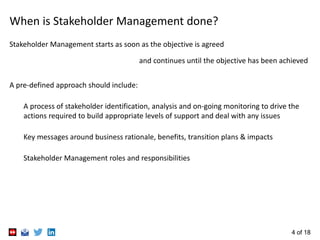 4 of 18
When is Stakeholder Management done?
Stakeholder Management starts as soon as the objective is agreed
and continues until the objective has been achieved
A pre-defined approach should include:
A process of stakeholder identification, analysis and on-going monitoring to drive the
actions required to build appropriate levels of support and deal with any issues
Key messages around business rationale, benefits, transition plans & impacts
Stakeholder Management roles and responsibilities
 