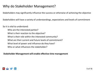 5 of 18
Why do Stakeholder Management?
Stakeholders may significantly influence the success or otherwise of achieving the objective
Stakeholders will have a variety of understandings, expectations and levels of commitment
So it is vital to understand:
Who are the interested parties?
What is their reaction to the objective?
What is their role within the interested community?
What are their current and future levels of commitment?
What level of power and influence do they have?
Who or what influences the stakeholder?
Stakeholder Management will enable effective time management
 