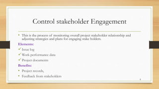 Control stakeholder Engagement
• This is the process of monitoring overall project stakeholder relationship and
adjusting strategies and plans for engaging stake holders.
Elements:
Issue log
Work performance data
Project documents
Benefits:
• Project records,
• Feedback from stakeholders
6