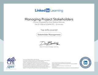 Managing Project Stakeholders
Course completed by Víctor Maestre Ramírez
Feb 07, 2024 at 11:26PM UTC 23 minutes
•
Top skills covered
Stakeholder Management
Instructional Delivery Method: QAS Self Study
In accordance with the standards of the National Registry of CPE Sponsors,
CPE credits have been granted based on a 50-minute hour.
LinkedIn is registered with the National Association of State Boards of
Accountancy (NASBA) as a sponsor of continuing professional education on
the National Registry of CPE Sponsors. State boards of accountancy have
final authority on the acceptance of individual courses for CPE credit.
Complaints regarding registered sponsors may be submitted to the National
Registry of CPE Sponsors through its web site: www.nasbaregistry.org
Field of Study: Business Management & Organization
Program: National Association of State Boards of Accountancy (NASBA)
Registry ID: #140940
Continuing Professional Education Credit (CPE): 0.50
Certificate ID:
a1f43bd5f846808168eb095326d911bd3a210e9ea7c3c785c64c62c9f29da7a4
Instructional Delivery Method: QAS Self Study
In accordance with the standards of the National Registry of CPE Sponsors,
CPE credits have been granted based on a 50-minute hour.
LinkedIn is registered with the National Association of State Boards of
Accountancy (NASBA) as a sponsor of continuing professional education on
the National Registry of CPE Sponsors. State boards of accountancy have
final authority on the acceptance of individual courses for CPE credit.
Complaints regarding registered sponsors may be submitted to the National
Registry of CPE Sponsors through its web site: www.nasbaregistry.org
Field of Study: Business Management & Organization
Program: National Association of State Boards of Accountancy (NASBA)
Registry ID: #140940
Continuing Professional Education Credit (CPE): 0.50
Certificate ID:
a1f43bd5f846808168eb095326d911bd3a210e9ea7c3c785c64c62c9f29da7a4
Head of Content Strategy, Learning
Managing Project Stakeholders
Course completed by Víctor Maestre Ramírez
Feb 07, 2024 at 11:26PM UTC 23 minutes
•
Top skills covered
Stakeholder Management
Instructional Delivery Method: QAS Self Study
In accordance with the standards of the National Registry of CPE Sponsors,
CPE credits have been granted based on a 50-minute hour.
LinkedIn is registered with the National Association of State Boards of
Accountancy (NASBA) as a sponsor of continuing professional education on
the National Registry of CPE Sponsors. State boards of accountancy have
final authority on the acceptance of individual courses for CPE credit.
Complaints regarding registered sponsors may be submitted to the National
Registry of CPE Sponsors through its web site: www.nasbaregistry.org
Field of Study: Business Management & Organization
Program: National Association of State Boards of Accountancy (NASBA)
Registry ID: #140940
Continuing Professional Education Credit (CPE): 0.50
Certificate ID:
a1f43bd5f846808168eb095326d911bd3a210e9ea7c3c785c64c62c9f29da7a4
Instructional Delivery Method: QAS Self Study
In accordance with the standards of the National Registry of CPE Sponsors,
CPE credits have been granted based on a 50-minute hour.
LinkedIn is registered with the National Association of State Boards of
Accountancy (NASBA) as a sponsor of continuing professional education on
the National Registry of CPE Sponsors. State boards of accountancy have
final authority on the acceptance of individual courses for CPE credit.
Complaints regarding registered sponsors may be submitted to the National
Registry of CPE Sponsors through its web site: www.nasbaregistry.org
Field of Study: Business Management & Organization
Program: National Association of State Boards of Accountancy (NASBA)
Registry ID: #140940
Continuing Professional Education Credit (CPE): 0.50
Certificate ID:
a1f43bd5f846808168eb095326d911bd3a210e9ea7c3c785c64c62c9f29da7a4
Head of Content Strategy, Learning
 