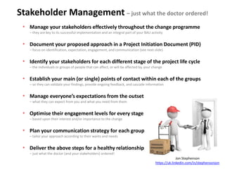 Stakeholder Management – just what the doctor ordered!
• Manage your stakeholders effectively throughout the change programme
– they are key to its successful implementation and an integral part of your BAU activity
• Document your proposed approach in a Project Initiation Document (PID)
– focus on identification, expectation, engagement, and communication (see next slide)
• Identify your stakeholders for each different stage of the project life cycle
– the individuals or groups of people that can affect, or will be affected by, your change
• Establish your main (or single) points of contact within each of the groups
– so they can validate your findings, provide ongoing feedback, and cascade information
• Manage everyone’s expectations from the outset
– what they can expect from you and what you need from them
• Optimise their engagement levels for every stage
– based upon their interest and/or importance to the change
• Plan your communication strategy for each group
– tailor your approach according to their wants and needs
• Deliver the above steps for a healthy relationship
– just what the doctor (and your stakeholders) ordered!
Jon Stephenson
https://uk.linkedin.com/in/stephensonjon
 