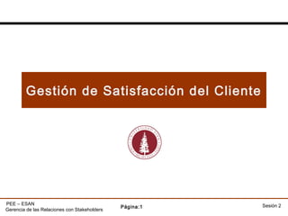 Gestión de Satisfacción del Cliente




PEE – ESAN                                               Sesión 2
                                              Página:1
Gerencia de las Relaciones con Stakeholders
 