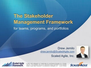 The Stakeholder
Management Framework
for teams, programs, and portfolios




                                                                             Drew Jemilo
                                       drew.jemilo@ScaledAgile.com
                                                               Scaled Agile, Inc.

        © 2008 - 2012 Leffingwell, LLC, Scaled Agile, Inc. and Pearson Education, Inc. All rights
        reserved. This publication may not be reproduced without permission of the copyright
        holders. Scaled Agile Framework™ is a trademark of Leffingwell, LLC. v12.07.15 Rev0
            © 2008 - 2012 Leffingwell, LLC, and Scaled Agile, Inc. All rights reserved.             1
 