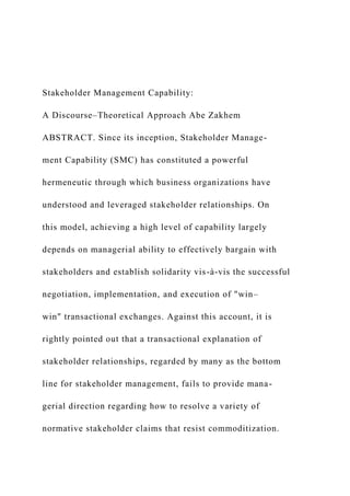 Stakeholder Management Capability:
A Discourse–Theoretical Approach Abe Zakhem
ABSTRACT. Since its inception, Stakeholder Manage-
ment Capability (SMC) has constituted a powerful
hermeneutic through which business organizations have
understood and leveraged stakeholder relationships. On
this model, achieving a high level of capability largely
depends on managerial ability to effectively bargain with
stakeholders and establish solidarity vis-à-vis the successful
negotiation, implementation, and execution of "win–
win" transactional exchanges. Against this account, it is
rightly pointed out that a transactional explanation of
stakeholder relationships, regarded by many as the bottom
line for stakeholder management, fails to provide mana-
gerial direction regarding how to resolve a variety of
normative stakeholder claims that resist commoditization.
 