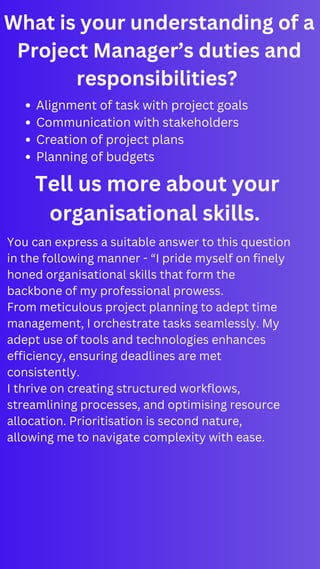 What is your understanding of a
Project Manager’s duties and
responsibilities?
Alignment of task with project goals
Communication with stakeholders
Creation of project plans
Planning of budgets
Tell us more about your
organisational skills.
You can express a suitable answer to this question
in the following manner - “I pride myself on finely
honed organisational skills that form the
backbone of my professional prowess.
From meticulous project planning to adept time
management, I orchestrate tasks seamlessly. My
adept use of tools and technologies enhances
efficiency, ensuring deadlines are met
consistently.
I thrive on creating structured workflows,
streamlining processes, and optimising resource
allocation. Prioritisation is second nature,
allowing me to navigate complexity with ease.
 