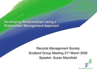 Developing Relationships Using aDeveloping Relationships Using a
Stakeholder Management ApproachStakeholder Management Approach
Records Management Society
Scotland Group Meeting 21st
March 2006
Speaker: Susan Mansfield
 