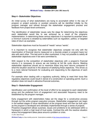 PM World Today – October 2011 (Vol. XIII, Issue X)


Step 4 - Stakeholder Objectives

An initial survey of what stakeholders are trying to accomplish either in the way of
program or project outcome or avoided concerns will be identified initially by the
program manager and refined through the stakeholder engagement process and
feedback from project level contractors.

The identification of stakeholder issues sets the stage for determining the objectives
each stakeholder would like to see achieved as a result of the programs
implementation. In determining these various objectives it is important to ascertain when
a minimum outcome is dictated by externalities such as regulation, politics, or targeted
rates of return as examples.

Stakeholder objectives must be focused of “needs” versus “wants”.

It is important to recognize that stakeholder objectives compete not only with the
maximization of financial returns measured on a discrete project or program basis but
also with each other. This last point is often overlooked. It may not possible to satisfy all
stakeholder objectives even if we were committed to.

With respect to the competition of stakeholder objectives with a program’s financial
returns it is necessary to ensure we are looking at full life cycle returns. Meeting
stakeholder objectives should act to maximize these long term returns compared to
what the situation would be in the absence of satisfying these objectives. This drives us
to a more rational framework for evaluating and responding to the objectives of each
stakeholder.

For example when dealing with a regulatory authority, failing to meet their bona fide
regulatory objectives could result in denial of a construction or operating permit. Such a
situation does not result in attractive financial outcomes.

Step 5 - Stakeholder Engagement

Identification and confirmation of the level of effort to be assigned to each stakeholder
group and the preferred form of engagement and associated frequency need to be
established by the program manager.

Early engagement with stakeholders helps set the stage for a constructive process
through out the entire program execution process. Stakeholder engagement can begin
in the earliest stages of issue identification at the program level and then be built upon
as the program is developed and ultimately implemented through a series of projects.
Proactive engagement allows surprises, issues and problems to be addressed within a
framework in which a high level of trust exists. Contrast this with the reactive situation
where first engagement takes place around a problem or crisis.
© 2011 Bob Prieto
PM World Today is a free monthly eJournal - Subscriptions available at http://www.pmworldtoday.net   Page 11
 