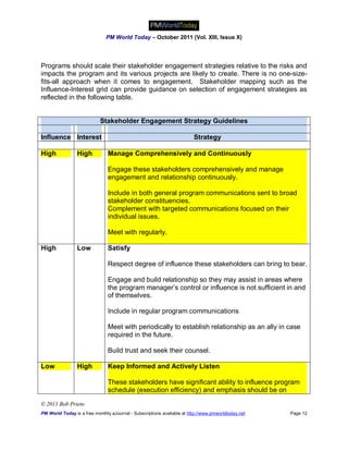 PM World Today – October 2011 (Vol. XIII, Issue X)




Programs should scale their stakeholder engagement strategies relative to the risks and
impacts the program and its various projects are likely to create. There is no one-size-
fits-all approach when it comes to engagement. Stakeholder mapping such as the
Influence-Interest grid can provide guidance on selection of engagement strategies as
reflected in the following table.


                            Stakeholder Engagement Strategy Guidelines

Influence Interest                                                       Strategy

High             High           Manage Comprehensively and Continuously

                                Engage these stakeholders comprehensively and manage
                                engagement and relationship continuously.

                                Include in both general program communications sent to broad
                                stakeholder constituencies.
                                Complement with targeted communications focused on their
                                individual issues.

                                Meet with regularly.

High             Low            Satisfy

                                Respect degree of influence these stakeholders can bring to bear.

                                Engage and build relationship so they may assist in areas where
                                the program manager’s control or influence is not sufficient in and
                                of themselves.

                                Include in regular program communications

                                Meet with periodically to establish relationship as an ally in case
                                required in the future.

                                Build trust and seek their counsel.

Low              High           Keep Informed and Actively Listen

                                These stakeholders have significant ability to influence program
                                schedule (execution efficiency) and emphasis should be on

© 2011 Bob Prieto
PM World Today is a free monthly eJournal - Subscriptions available at http://www.pmworldtoday.net   Page 12
 