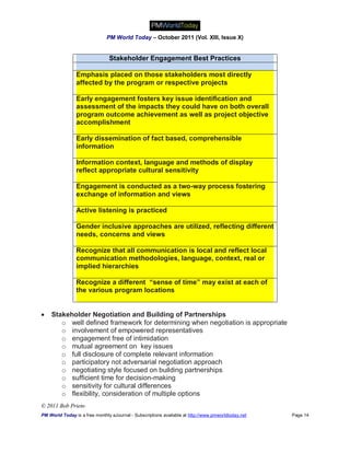 PM World Today – October 2011 (Vol. XIII, Issue X)


                                Stakeholder Engagement Best Practices

                Emphasis placed on those stakeholders most directly
                affected by the program or respective projects

                Early engagement fosters key issue identification and
                assessment of the impacts they could have on both overall
                program outcome achievement as well as project objective
                accomplishment

                Early dissemination of fact based, comprehensible
                information

                Information context, language and methods of display
                reflect appropriate cultural sensitivity

                Engagement is conducted as a two-way process fostering
                exchange of information and views

                Active listening is practiced

                Gender inclusive approaches are utilized, reflecting different
                needs, concerns and views

                Recognize that all communication is local and reflect local
                communication methodologies, language, context, real or
                implied hierarchies

                Recognize a different “sense of time” may exist at each of
                the various program locations


   Stakeholder Negotiation and Building of Partnerships
       o well defined framework for determining when negotiation is appropriate
       o involvement of empowered representatives
       o engagement free of intimidation
       o mutual agreement on key issues
       o full disclosure of complete relevant information
       o participatory not adversarial negotiation approach
       o negotiating style focused on building partnerships
       o sufficient time for decision-making
       o sensitivity for cultural differences
       o flexibility, consideration of multiple options
© 2011 Bob Prieto
PM World Today is a free monthly eJournal - Subscriptions available at http://www.pmworldtoday.net   Page 14
 