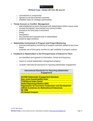 PM World Today – October 2011 (Vol. XIII, Issue X)


         o commitment to compromise
         o agreed to and documented outcomes
         o establish basis for strategic partnerships

   Timely Concern or Conflict Management
       o well established process discussed with stakeholders before issues arise
       o process formalized, documented and communicated
       o provisions for third party involvement
       o timely
       o transparent
       o documented and reported back to stakeholders
       o preserve legal remedies

   Stakeholder Involvement in Program and Project Monitoring
       o promote participatory monitoring of program activities related to key issue
          areas
       o evaluate use of third party monitors to add credibility to program actions

   Feedback to Stakeholders in the Principal Areas of Interest to Them

         o pre-identified (and agreed to) information, format and frequency
         o report on overall stakeholder management program

         o consider international standards for reporting stakeholder engagement


                        International Standards For Reporting Stakeholder
                                           Engagement

                 AA1000 Stakeholder Engagement Standard
                 Dow Jones Sustainability Index
                 FTSE4Good Index Series
                 Global Reporting Initiative (GRI)
                 Organization for Economic Cooperation and Development
                 (OECD) Guidelines for Multinational Enterprises
                 SA 1000
                 UN Global Compact




© 2011 Bob Prieto
PM World Today is a free monthly eJournal - Subscriptions available at http://www.pmworldtoday.net   Page 15
 
