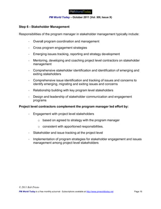 PM World Today – October 2011 (Vol. XIII, Issue X)


Step 6 - Stakeholder Management

Responsibilities of the program manager in stakeholder management typically include:

         -    Overall program coordination and management

         -    Cross program engagement strategies

         -    Emerging issues tracking, reporting and strategy development

         -    Mentoring, developing and coaching project level contractors on stakeholder
              management

         -    Comprehensive stakeholder identification and identification of emerging and
              exiting stakeholders

         -    Comprehensive issue identification and tracking of issues and concerns to
              identify emerging, migrating and exiting issues and concerns
         -    Relationship building with key program level stakeholders

         -    Design and leadership of stakeholder communication and engagement
              programs
Project level contractors complement the program manager led effort by:

         -    Engagement with project level stakeholders

                   o based on agreed to strategy with the program manager
                   o consistent with apportioned responsibilities.
         -    Stakeholder and issue tracking at the project level

         -    Implementation of program strategies for stakeholder engagement and issues
              management among project level stakeholders




© 2011 Bob Prieto
PM World Today is a free monthly eJournal - Subscriptions available at http://www.pmworldtoday.net   Page 16
 