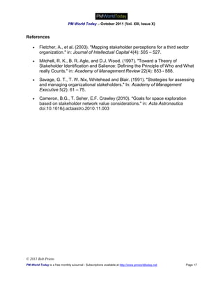 PM World Today – October 2011 (Vol. XIII, Issue X)


References

        Fletcher, A., et al. (2003). "Mapping stakeholder perceptions for a third sector
         organization." in: Journal of Intellectual Capital 4(4): 505 – 527.
        Mitchell, R. K., B. R. Agle, and D.J. Wood. (1997). "Toward a Theory of
         Stakeholder Identification and Salience: Defining the Principle of Who and What
         really Counts." in: Academy of Management Review 22(4): 853 - 888.
        Savage, G. T., T. W. Nix, Whitehead and Blair. (1991). "Strategies for assessing
         and managing organizational stakeholders." In: Academy of Management
         Executive 5(2): 61 – 75.
        Cameron, B.G., T. Seher, E.F. Crawley (2010). "Goals for space exploration
         based on stakeholder network value considerations." in: Acta Astronautica
         doi:10.1016/j.actaastro.2010.11.003




© 2011 Bob Prieto
PM World Today is a free monthly eJournal - Subscriptions available at http://www.pmworldtoday.net   Page 17
 