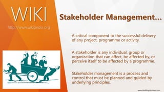 WIKIhttp://www.wikipedia.org
A critical component to the successful delivery
of any project, programme or activity.
A stakeholder is any individual, group or
organization that can affect, be affected by, or
perceive itself to be affected by a programme.
Stakeholder management is a process and
control that must be planned and guided by
underlying principles.
www.duddingstonkerr.com
 