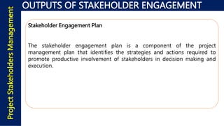 OUTPUTS OF STAKEHOLDER ENGAGEMENT
Project
Stakeholders
Management
Stakeholder Engagement Plan
The stakeholder engagement plan is a component of the project
management plan that identifies the strategies and actions required to
promote productive involvement of stakeholders in decision making and
execution.
 