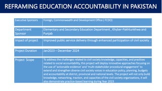 REFRAMING EDUCATION ACCOUNTABILITY IN PAKISTAN
• Girls Transition Rate Grades 5 to 6
• Summer Zone District
• Road works under KP-RAP
• Multi dimensional Poverty - Incidence
Executive Sponsors Foreign, Commonwealth and Development Office ( FCDO)
Department
Sponsor
Elementary and Secondary Education Department , Khyber-Pakhtunkhwa and
Punjab
Impact of project Improved public service delivery through enhanced participation of civil society .
Project Duration Jan2023 – December 2024
Project Scope To address the challenges related to civil society knowledge, capacities, and practices
related to social accountability, this project will deploy innovative approaches focusing on
the use of ‘actionable evidence’ and ‘multi-stakeholder procedural engagement’ to
extend and strengthen diverse civil society voices in education policy, planning, budgets
and accountability at district, provincial and national levels. The project will not only build
knowledge, networking, traction, and capacities of the civil society organizations, it will
also demonstrate practice-based learning during Year 2023
 