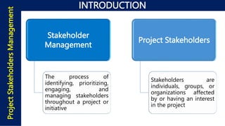INTRODUCTION
Project
Stakeholders
Management
Stakeholder
Management
The process of
identifying, prioritizing,
engaging, and
managing stakeholders
throughout a project or
initiative
Project Stakeholders
Stakeholders are
individuals, groups, or
organizations affected
by or having an interest
in the project
 