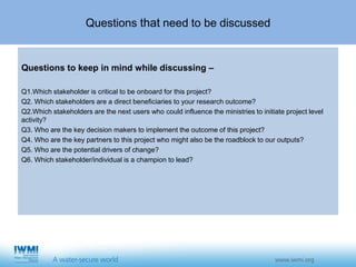 Questions that need to be discussed
Questions to keep in mind while discussing –
Q1.Which stakeholder is critical to be onboard for this project?
Q2. Which stakeholders are a direct beneficiaries to your research outcome?
Q2.Which stakeholders are the next users who could influence the ministries to initiate project level
activity?
Q3. Who are the key decision makers to implement the outcome of this project?
Q4. Who are the key partners to this project who might also be the roadblock to our outputs?
Q5. Who are the potential drivers of change?
Q6. Which stakeholder/individual is a champion to lead?
 