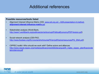 Additional references
Possible resources/tools listed
• Alignment Interest Influence Matrix (ODI, www.odi.org.uk/.../428-presentation-4-method-
alignment-interest-influence-matrix.ppt
• Stakeholder analysis (World Bank,
http://www1.worldbank.org/publicsector/anticorrupt/PoliticalEconomy/PDFVersion.pdf)
• Social network analysis (ODI-FAO,
http://www.foodsec.org/DL/course/shortcourseFK/en/pdf/trainerresources/PG_SNA.pdf)
• CIPPEC toolkit -Who should we work with? Define actors and alliances
http://www.vippal.cippec.org/media/publicaciones/biblioteca/guia05_ingles_cippec_planificacionde
laincidencia.pdf
 