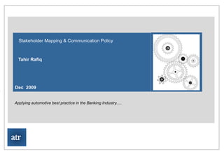ATR Consulting Limited




   Stakeholder Mapping & Communication Policy



   Tahir Rafiq




 Dec 2009


 Applying automotive best practice in the Banking Industry.....
Author : Tahir Rafiq
Project Start Date:




atr
 