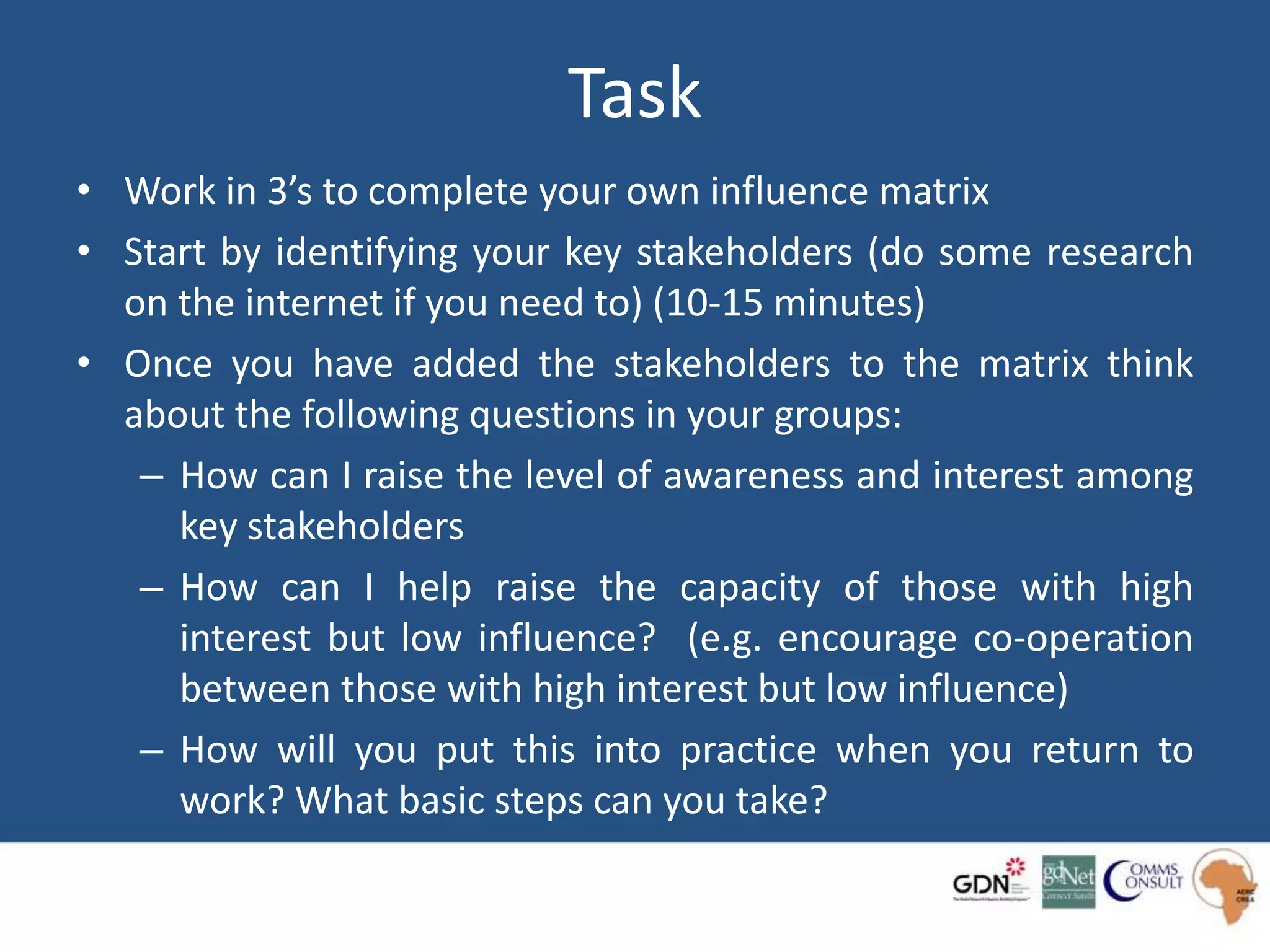 Task
• Work in 3’s to complete your own influence matrix
• Start by identifying your key stakeholders (do some research
on the internet if you need to) (10-15 minutes)
• Once you have added the stakeholders to the matrix think
about the following questions in your groups:
– How can I raise the level of awareness and interest among
key stakeholders
– How can I help raise the capacity of those with high
interest but low influence? (e.g. encourage co-operation
between those with high interest but low influence)
– How will you put this into practice when you return to
work? What basic steps can you take?