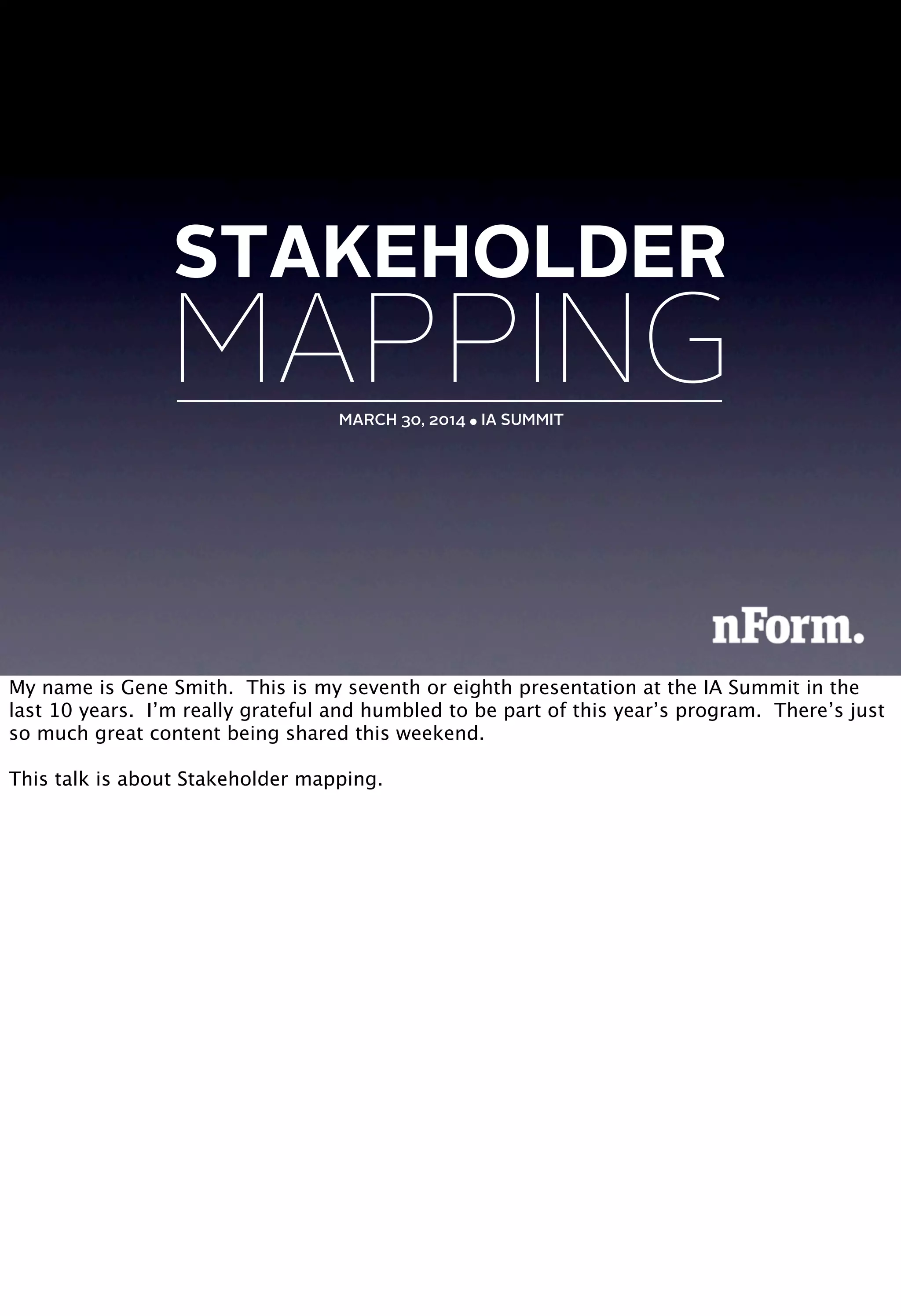MAPPINGMARCH 30, 2014 ● IA SUMMIT
STAKEHOLDER
My name is Gene Smith. This is my seventh or eighth presentation at the IA Summit in the
last 10 years. I’m really grateful and humbled to be part of this year’s program. There’s just
so much great content being shared this weekend.
This talk is about Stakeholder mapping.
 