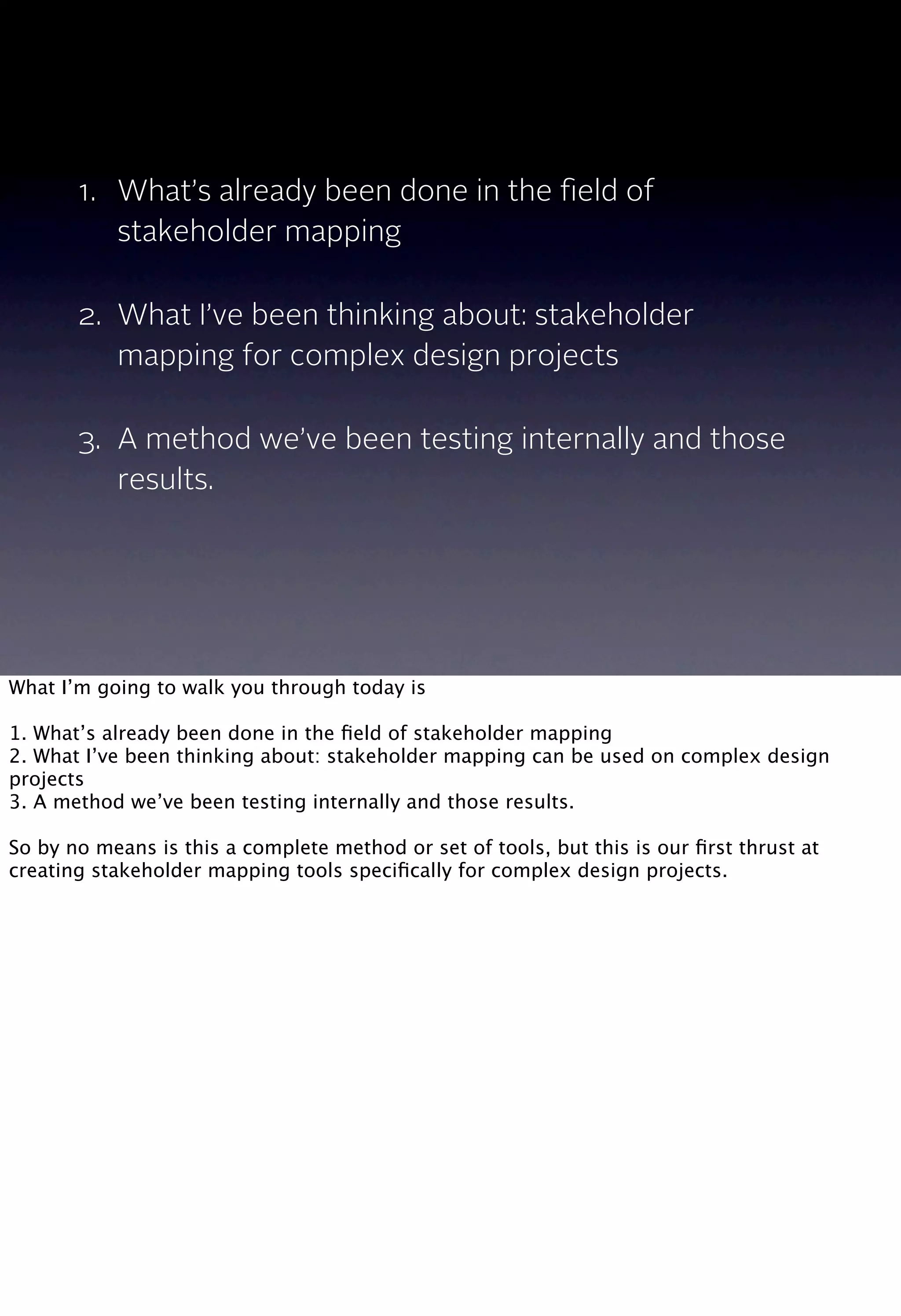 1. What’s already been done in the ﬁeld of
stakeholder mapping
2. What I’ve been thinking about: stakeholder
mapping for complex design projects
3. A method we’ve been testing internally and those
results.
What I’m going to walk you through today is
1. What’s already been done in the ﬁeld of stakeholder mapping
2. What I’ve been thinking about: stakeholder mapping can be used on complex design
projects
3. A method we’ve been testing internally and those results.
So by no means is this a complete method or set of tools, but this is our ﬁrst thrust at
creating stakeholder mapping tools speciﬁcally for complex design projects.
 