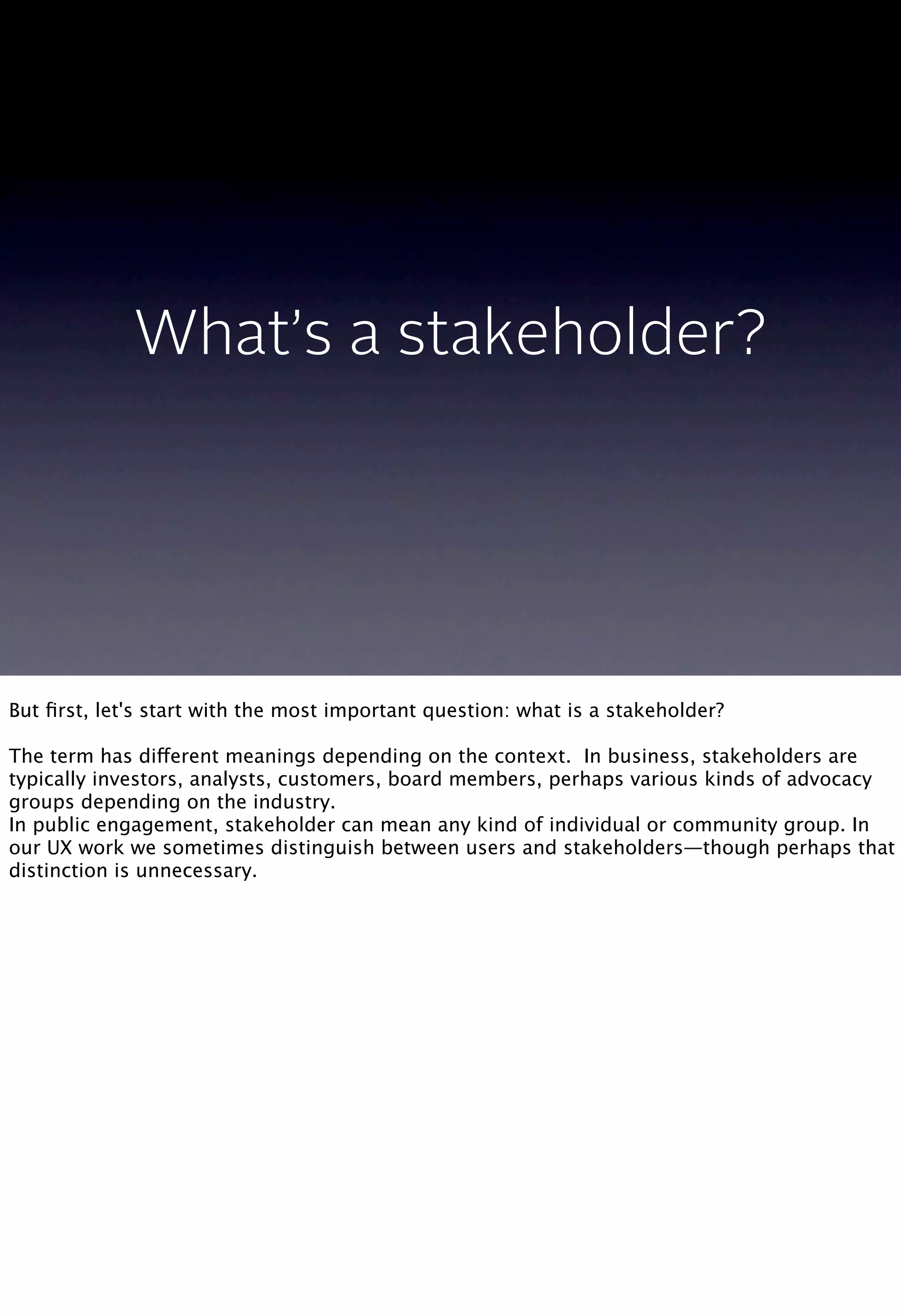 What’s a stakeholder?
But ﬁrst, let's start with the most important question: what is a stakeholder?
The term has different meanings depending on the context. In business, stakeholders are
typically investors, analysts, customers, board members, perhaps various kinds of advocacy
groups depending on the industry.
In public engagement, stakeholder can mean any kind of individual or community group. In
our UX work we sometimes distinguish between users and stakeholders—though perhaps that
distinction is unnecessary.
 