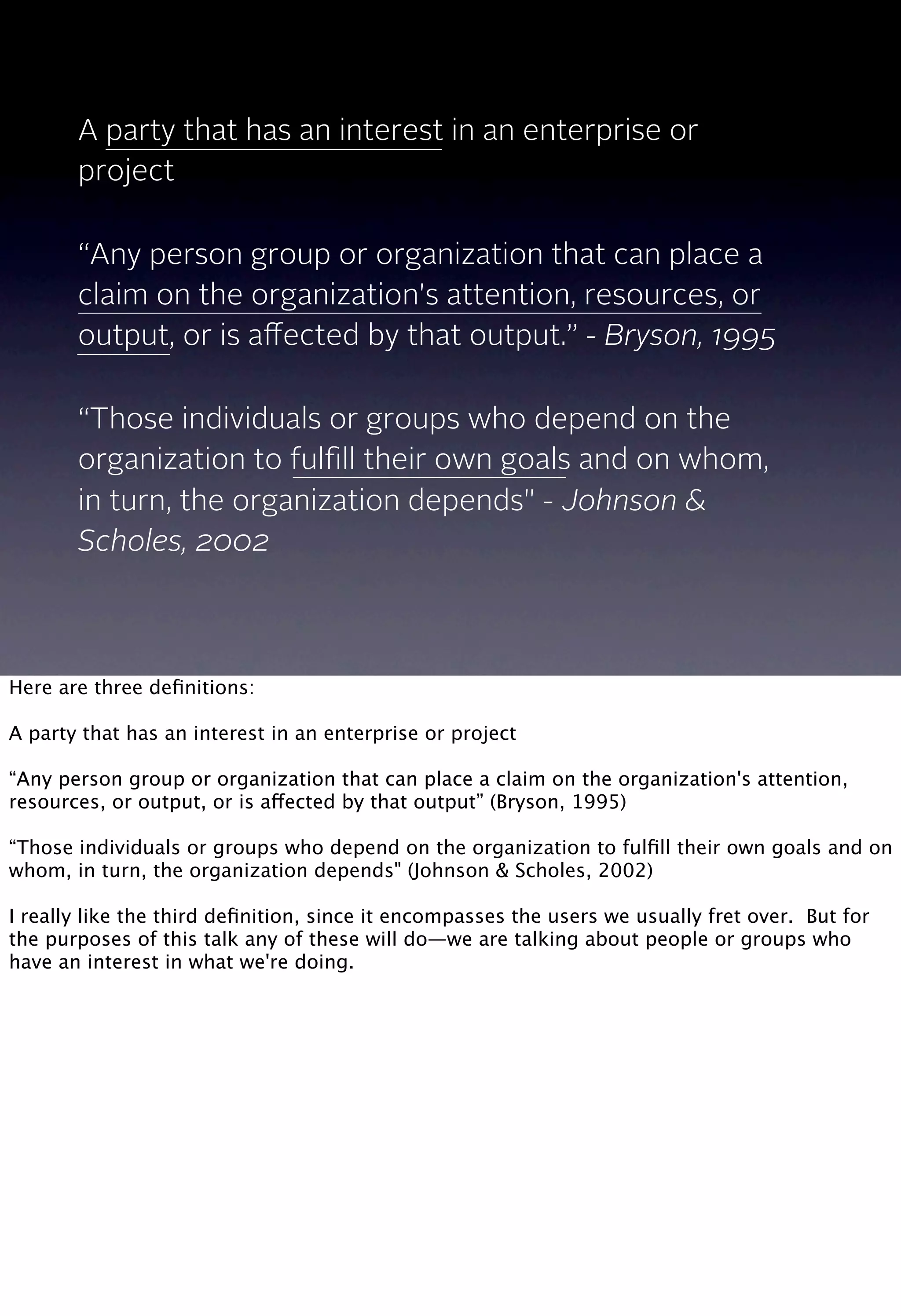A party that has an interest in an enterprise or
project
“Any person group or organization that can place a
claim on the organization's attention, resources, or
output, or is aﬀected by that output.” - Bryson, 1995
“Those individuals or groups who depend on the
organization to fulﬁll their own goals and on whom,
in turn, the organization depends" - Johnson &
Scholes, 2002
Here are three deﬁnitions:
A party that has an interest in an enterprise or project
“Any person group or organization that can place a claim on the organization's attention,
resources, or output, or is affected by that output” (Bryson, 1995)
“Those individuals or groups who depend on the organization to fulﬁll their own goals and on
whom, in turn, the organization depends" (Johnson & Scholes, 2002)
I really like the third deﬁnition, since it encompasses the users we usually fret over. But for
the purposes of this talk any of these will do—we are talking about people or groups who
have an interest in what we're doing.
 