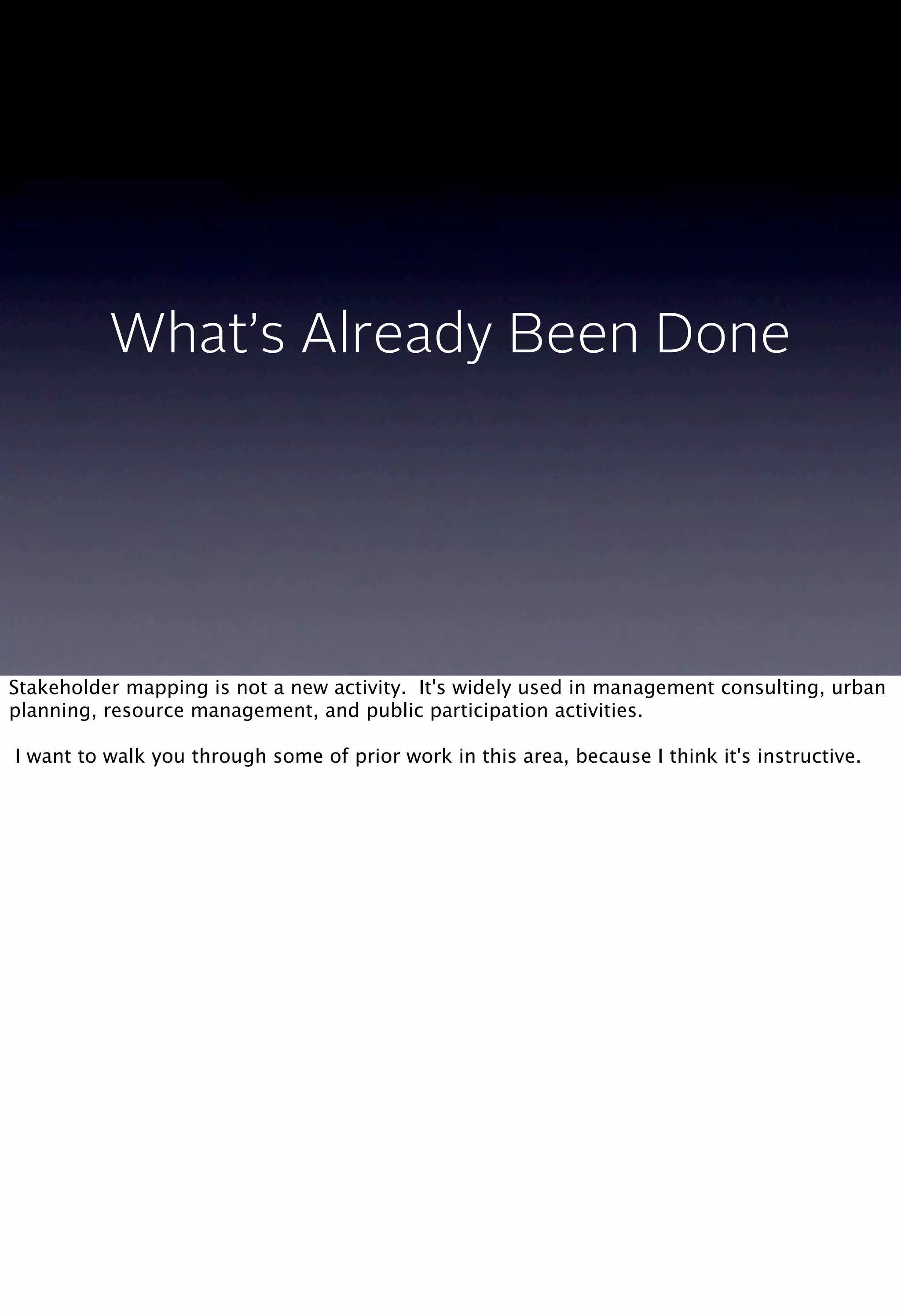 What’s Already Been Done
Stakeholder mapping is not a new activity. It's widely used in management consulting, urban
planning, resource management, and public participation activities.
I want to walk you through some of prior work in this area, because I think it's instructive.
 