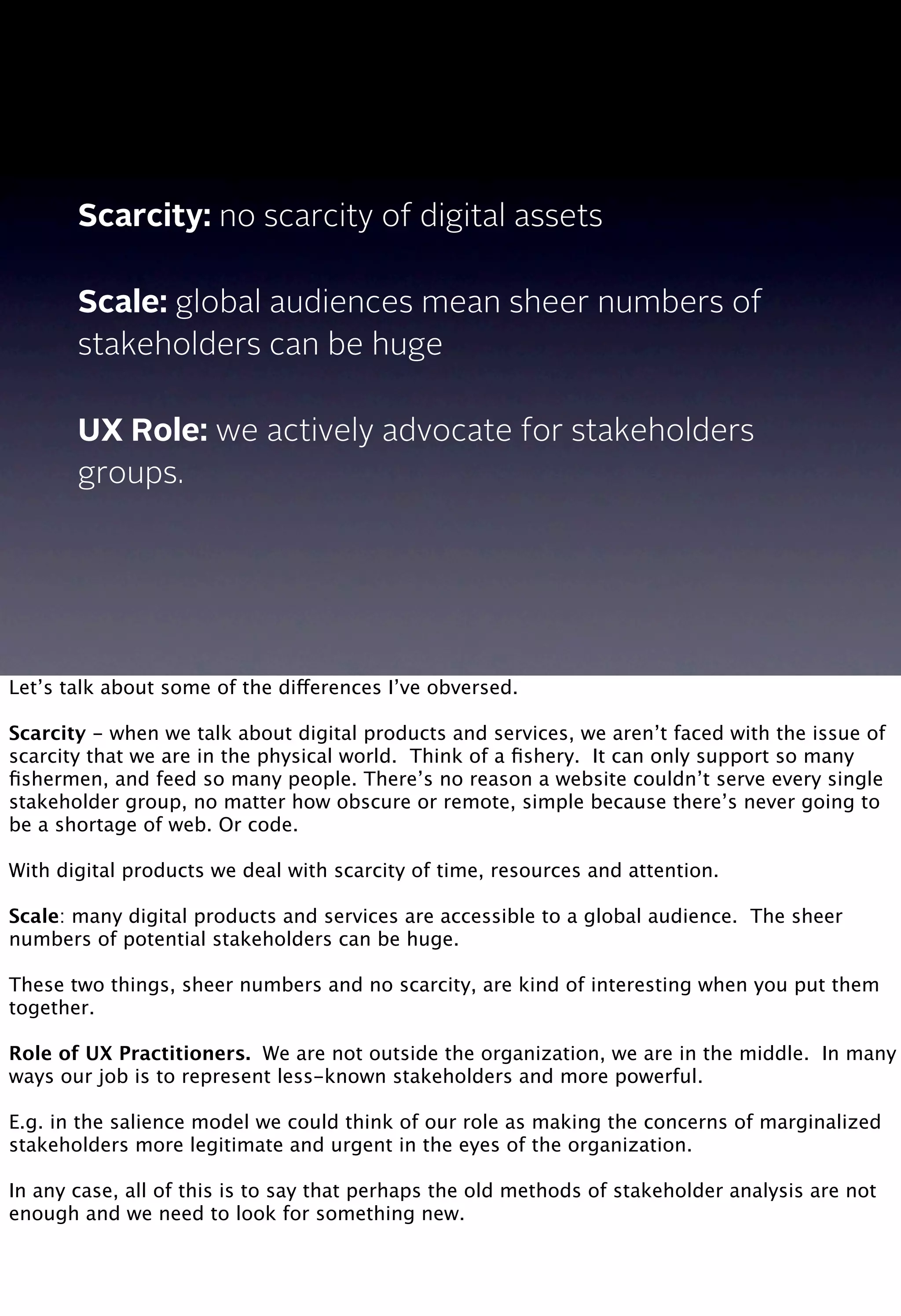 Scarcity: no scarcity of digital assets
Scale: global audiences mean sheer numbers of
stakeholders can be huge
UX Role: we actively advocate for stakeholders
groups.
Let’s talk about some of the differences I’ve obversed.
Scarcity - when we talk about digital products and services, we aren’t faced with the issue of
scarcity that we are in the physical world. Think of a ﬁshery. It can only support so many
ﬁshermen, and feed so many people. There’s no reason a website couldn’t serve every single
stakeholder group, no matter how obscure or remote, simple because there’s never going to
be a shortage of web. Or code.
With digital products we deal with scarcity of time, resources and attention.
Scale: many digital products and services are accessible to a global audience. The sheer
numbers of potential stakeholders can be huge.
 
These two things, sheer numbers and no scarcity, are kind of interesting when you put them
together.
Role of UX Practitioners. We are not outside the organization, we are in the middle. In many
ways our job is to represent less-known stakeholders and more powerful.
E.g. in the salience model we could think of our role as making the concerns of marginalized
stakeholders more legitimate and urgent in the eyes of the organization.
In any case, all of this is to say that perhaps the old methods of stakeholder analysis are not
enough and we need to look for something new.
 