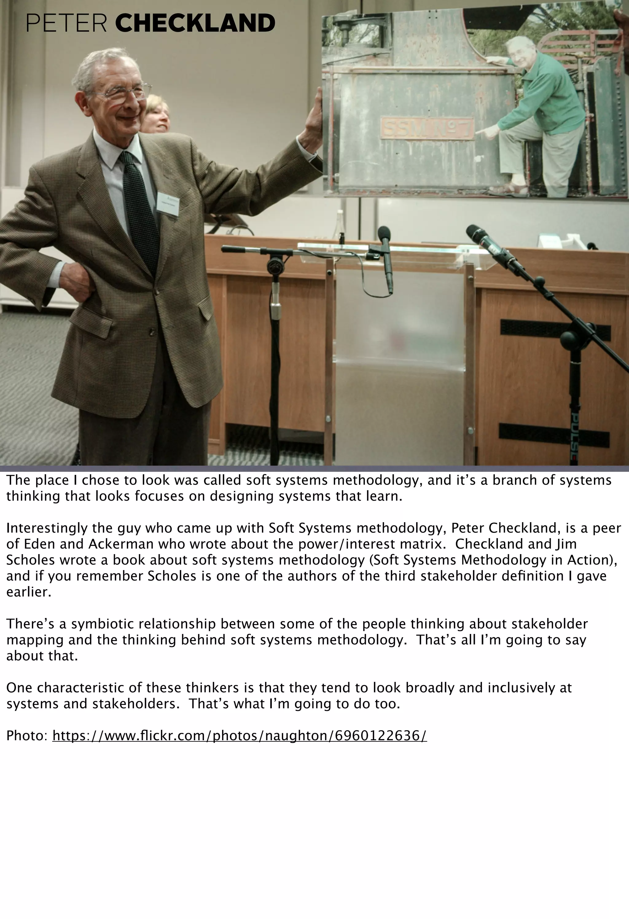 PETER CHECKLAND
The place I chose to look was called soft systems methodology, and it’s a branch of systems
thinking that looks focuses on designing systems that learn.
Interestingly the guy who came up with Soft Systems methodology, Peter Checkland, is a peer
of Eden and Ackerman who wrote about the power/interest matrix. Checkland and Jim
Scholes wrote a book about soft systems methodology (Soft Systems Methodology in Action),
and if you remember Scholes is one of the authors of the third stakeholder deﬁnition I gave
earlier.
There’s a symbiotic relationship between some of the people thinking about stakeholder
mapping and the thinking behind soft systems methodology. That’s all I’m going to say
about that.
One characteristic of these thinkers is that they tend to look broadly and inclusively at
systems and stakeholders. That’s what I’m going to do too.
Photo: https://www.ﬂickr.com/photos/naughton/6960122636/
 
